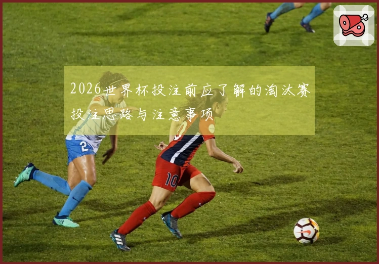 2026世界杯投注前应了解的淘汰赛投注思路与注意事项